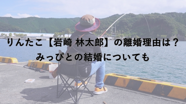 りんたこ【岩崎 林太郎】の離婚理由は？みっぴとの結婚についても